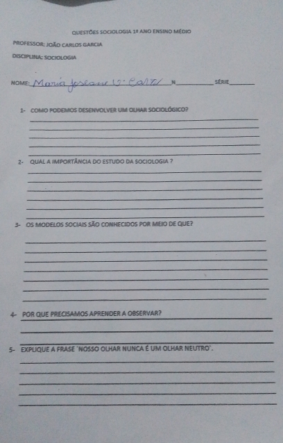 QUESTÕES SOCIOLOGIA 1º ANo ENSINO MéDiO 
ProFESsOR: João CArlOs GArcia 
DISCIPLINA: SOCIOLOGIA 
_ 
NOME: _Série_ 
1- COMO PODEMOS DESENVOLVER UM OLHAR SOCIOLÓGICO? 
_ 
_ 
_ 
_ 
_ 
2- QUAL A IMPORTÂNCIA DO ESTUDO DA SOCIOLOGIA ? 
_ 
_ 
_ 
_ 
_ 
_ 
3- OS MODELOS SOCIAIS SÃO CONHECIDOS POR MeIO de qUe? 
_ 
_ 
_ 
_ 
_ 
_ 
_ 
_ 
4- POR QUE PRECISAMOS APRENDER A OBSERVAR? 
_ 
_ 
5- EXPLIQUE A FRASE 'NOSSO OLHAR NUNCA É UM OLHAR NEUTRO'. 
_ 
_ 
_ 
_ 
_