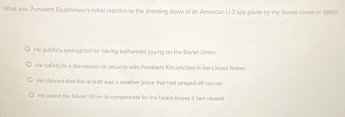 What was President Eisenhower's initial reaction to the shooting down of an American U-2 spy plane by the Soviet Union in 1960?
He publicly apologized for having authorized spying on the Soviet Union.
He called for a discussion on security with President Khrushchev in the United States.
He claimed that the aircraft was a weather plane that had strayed off course.
He asked the Soviet Union to compensate for the heavy losses it had caused.