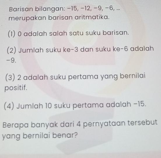 Barisan bilangan: −15, −12, −9, −6, ... 
merupakan barisan aritmatika. 
(1) 0 adalah salah satu suku barisan. 
(2) Jumlah suku ke -3 dan suku ke -6 adalah
-9. 
(3) 2 adalah suku pertama yang bernilai 
positif. 
(4) Jumlah 10 suku pertama adalah −15. 
Berapa banyak dari 4 pernyataan tersebut 
yang bernilai benar?