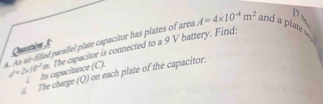 7 m
Question 3:
d=2* 10^(-3)m The capacitor is connected to a 9 V battery. Find: 
A. An air-filled parallel plate capacitor has plates of area A=4* 10^(-4)m^2 and a late s 
i. Its capacitance (C). 
i. The charge (Q) on each plate of the capacitor.