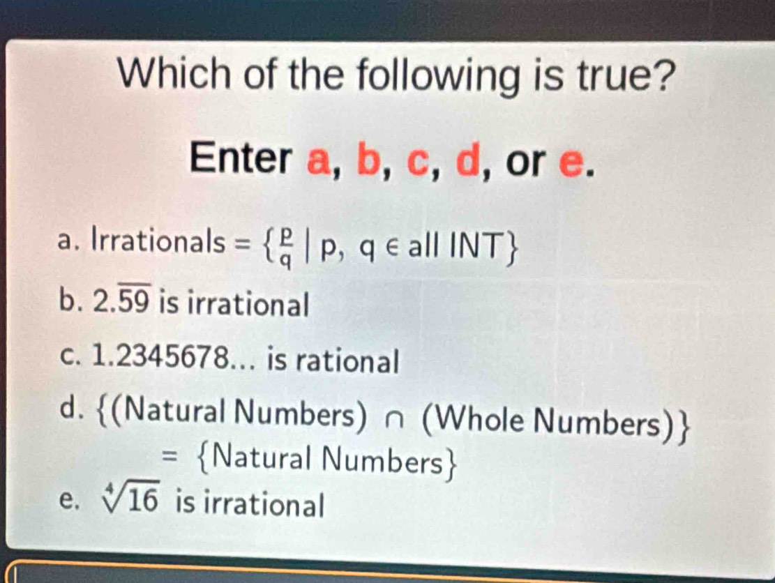 Which of the following is true?
Enter a, b, c, d, or e.
a. Irrationals =  p/q |p,q∈ a|||NT
b. 2.overline 59 is irrational
c. 1.2345678... is rational
d. (Natural Numbers) ∩ (Whole Numbers)
= Natural Numbers
e. sqrt[4](16) is irrational