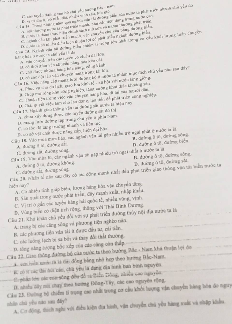 C. các tuyển đường ven bở chủ yểu hướng bắc  nam
Cầu 14. Trong những năm qua ngành vận tải đường biển của nước ta phát triển nhanh chủ yếu do
D. vị trì địa lí, bờ biển dài, nhiều vịnh sâu, kín giớ
A nội thương nước ta phát triển mạnh, nhu cầu tiêu dùng trong nước cao
B. nước ta đang thục hiện chính sách mở cửa và ngoại thương phát triển
C. ngành dầu khí phát triển mạnh, vận chuyển chủ yểu bằng đường biển
D. nước ta có nhiều điều kiện thuận lợi đề phát triển ngãnh đường biển
Câu 15. Ngành vận tải đường biển chiếm tỉ trọng lớn nhất trong cơ cầu khổi lượng luân chuyễn
hàng hóa ở nước ta chủ yếu là do
A. vận chuyền trên các tuyển có chiều dài lớn.
B. có thời gian vận chuyền hàng hóa kéo dài
C. chở được những hàng hóa nặng, cồng kênh
D. có các đội tàu vận chuyển hàng trọng tải lớn
Câu 16. Việc năng cấp mạng lưới đường bộ ở nước ta nhằm mục đích chủ yếu nào sau đây?
A. Phục vụ cho du lịch, giao lưu kinh tế - xã hội với nước láng giềng.
B. Giúp mở rộng khu công nghiệp, tăng cường khai thác khoảng sản
C. Thuận tiện trong việc vận chuyển hàng hóa, đi lại của người dân.
D. Giải quyết việc làm cho lao động, tạo tiền đề phát triển công nghiệp.
Cầu 17. Ngành giao thống vận tải đường sắt nước ta hiện nay
A. chưa xây dựng được các tuyển đường sắt đô thị.
B. mạng lưới đường tập trung chủ yếu ở phía Nam.
C. có tốc độ tăng trưởng nhanh và liên tục.
D. cơ sở vật chất được năng cấp, hiện đại hỏa.
Câu 18. Vào mùa mưa bão, các ngành vận tải gặp nhiều trở ngại nhất ở nước ta là
A. đường ô tổ, đường sắt B. đường ô tô, đường sông
D. đường ô tô, đường biển
C. đường sắt, đường sông
Câu 19. Vào mùa lũ, các ngành vận tải gặp nhiều trở ngại nhất ở nước ta là
A. đường ô tô, đường không B. đường ô tô, đường sông.
C. đường sắt, đường sông D. đường ô tổ, đường sắt
Câu 20, Nhân tổ nào sau đây có tác động mạnh nhất đến phát triển giao thông vận tải biển nước ta
hiện nay?
A. Có nhiều tinh giáp biển, lượng hàng hóa vận chuyển tăng
B. Sản xuất trong nước phát triển, đầy mạnh xuất, nhập khẩu.
C. Vị tri ở gần các tuyển hàng hải quốc tế, nhiều vũng, vịnh.
D. Vùng biển có diện tích rộng, thông với Thái Binh Dương
Câu 21. Khó khăn chủ yếu đối với sự phát triển đường thủy nội địa nước ta là
A. trang bị các cảng sống và phương tiện nghèo nân.
B. các phương tiện vận tải ít được đầu tư, cải tiến
C. các luồng lạch bị sa bổi và thay đổi thất thường
D. tổng năng lượng bốc xếp của các cảng còn thấp
Câu 22. Giao thông đường bộ của nước ta theo hướng Bắc - Nam khá thuận lợi do
Ac ven hiến nớc tà là đài đồng bằng nhỏ hẹp theo hướng Bắc-Nam.
B. có it các tải núi cáo, chủ yếu là đạng địa hình ban binh nguyên
C. phản lớn các con sông đều đồ ra Biển Dông, nhiều cao nguyên:
D. nhiều dây núi chay theo hướng Đồng-Tây, các cao nguyên rộng,
Ciâu 23. Đường bộ chiếm tỉ trọng cao nhất trong cơ cầu khối lượng vận chuyển hàng hòa do nguy
nhân chú yêu nào sau đây?
A. Cơ động, thích nghi với điều kiện địa hình, vận chuyển chủ yểu hàng xuất và nhập khẩu.