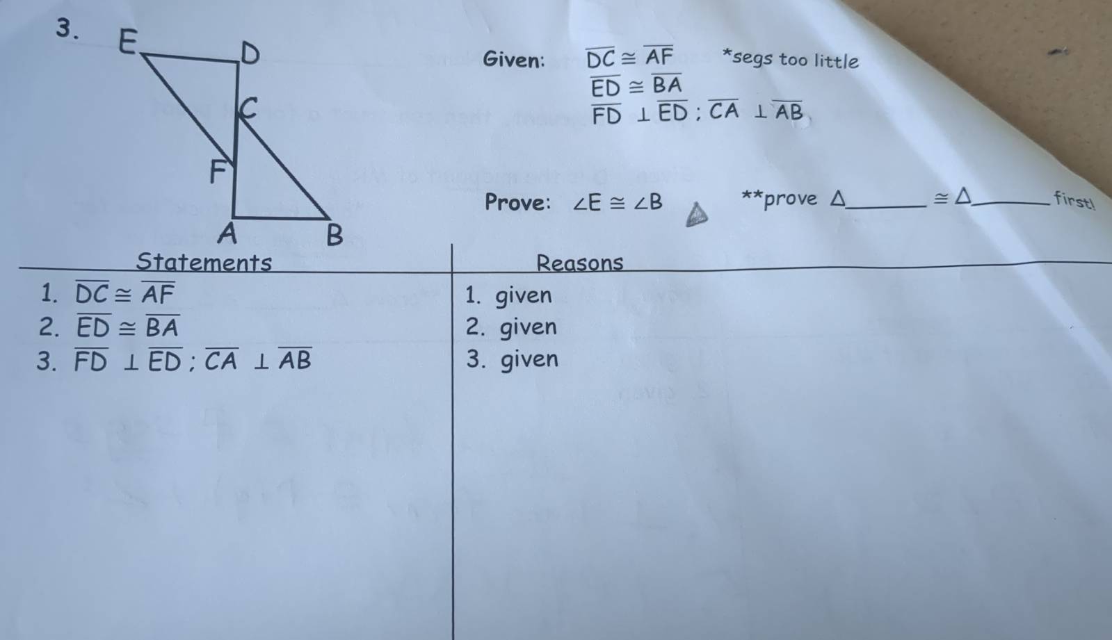 Given: overline DC≌ overline AF *segs too little
overline ED≌ overline BA
overline FD⊥ overline ED; overline CA⊥ overline AB
Prove: ∠ E≌ ∠ B ** prove Δ_  ≌ △ _ firstl 
Statements Reasons 
1. overline DC≌ overline AF 1. given 
2. overline ED≌ overline BA 2. given 
3. overline FD⊥ overline ED; overline CA⊥ overline AB 3. given