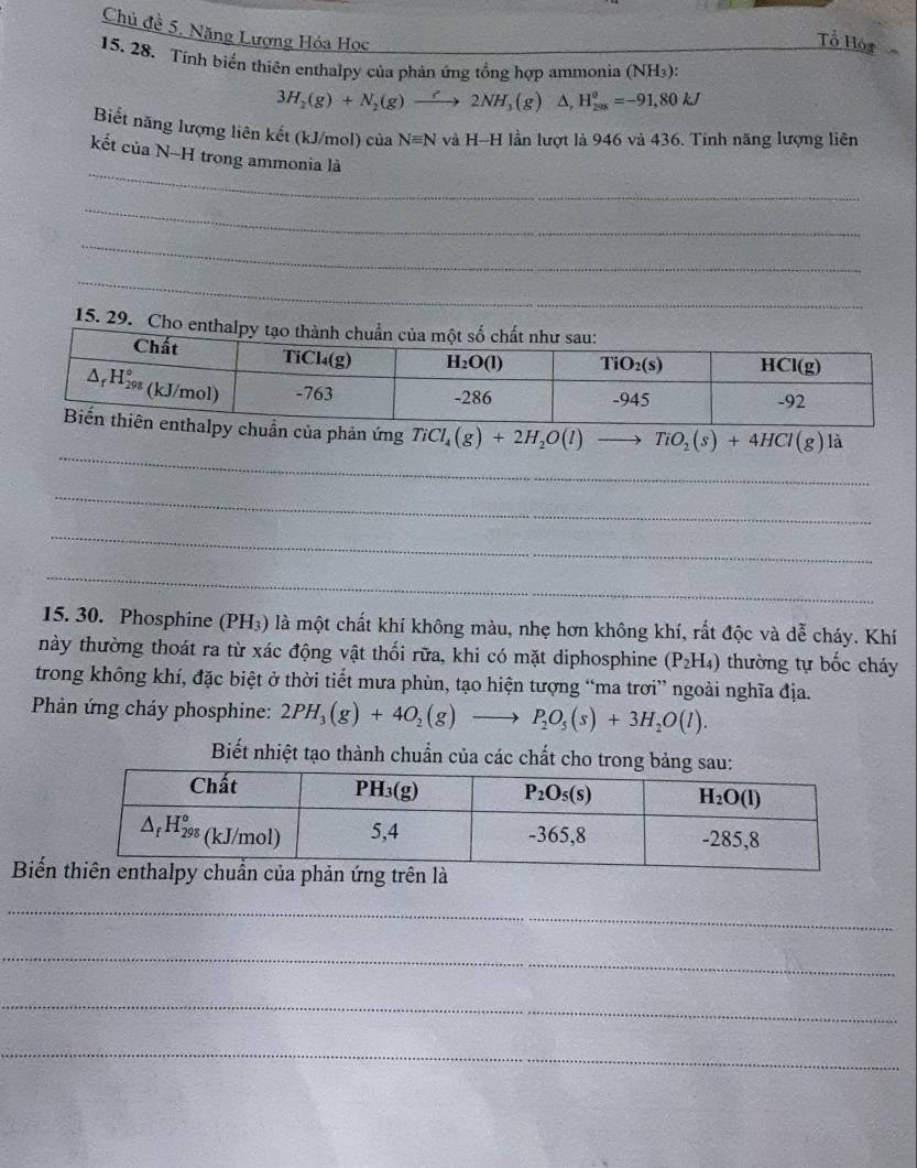 Chủ đề 5. Năng Lượng Hỏa Học
Tổ Hót
15. 28. Tính biển thiên enthalpy của phản ứng tổng hợp ammonia (NH₃):
3H_2(g)+N_2(g)to 2NH_3(g) A. H_(208)^0=-91,80kJ
Biết năng lượng liên kết (kJ/mol) của Nequiv N và H-H lần lượt là 946 và 436. Tính năng lượng liên
_
kết của N-H trong ammonia là
_
_
_
15. 29. Cho enthalp
_
n của phản ứng TiCl_4(g)+2H_2O(l)to TiO_2(s)+4HCl(g) là
_
_
_
15. 30. Phosphine (PH₃) là một chất khí không màu, nhẹ hơn không khí, rất độc và dễ cháy. Khí
này thường thoát ra từ xác động vật thối rữa, khi có mặt diphosphine (P_2H_4) thường tự bốc cháy
trong không khí, đặc biệt ở thời tiết mưa phùn, tạo hiện tượng “ma trơi” ngoài nghĩa địa.
* Phản ứng cháy phosphine: 2PH_3(g)+4O_2(g)to P_2O_5(s)+3H_2O(l).
Biết nhiệt tạo thành chuẩn của các chất cho trong bả
Biến
_
_
_
_