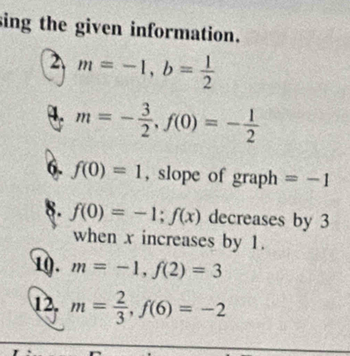 sing the given information. 
2 m=-1, b= 1/2 
4. m=- 3/2 , f(0)=- 1/2 
6. f(0)=1 , slope of graph =-1
8. f(0)=-1; f(x) decreases by 3
when x increases by 1. 
10. m=-1, f(2)=3
12. m= 2/3 , f(6)=-2