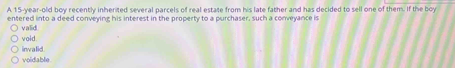 A 15-year-old boy recently inherited several parcels of real estate from his late father and has decided to sell one of them. If the boy
entered into a deed conveying his interest in the property to a purchaser, such a conveyance is
valid.
void.
invalid.
voidable.