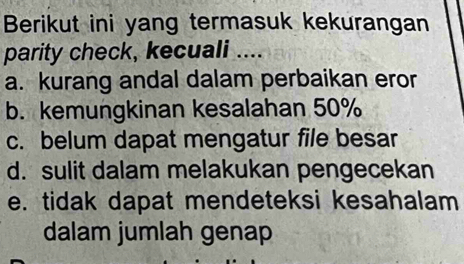 Berikut ini yang termasuk kekurangan
parity check, kecuali ...
a. kurang andal dalam perbaikan eror
b. kemungkinan kesalahan 50%
c. belum dapat mengatur file besar
d. sulit dalam melakukan pengecekan
e. tidak dapat mendeteksi kesahalam
dalam jumlah genap