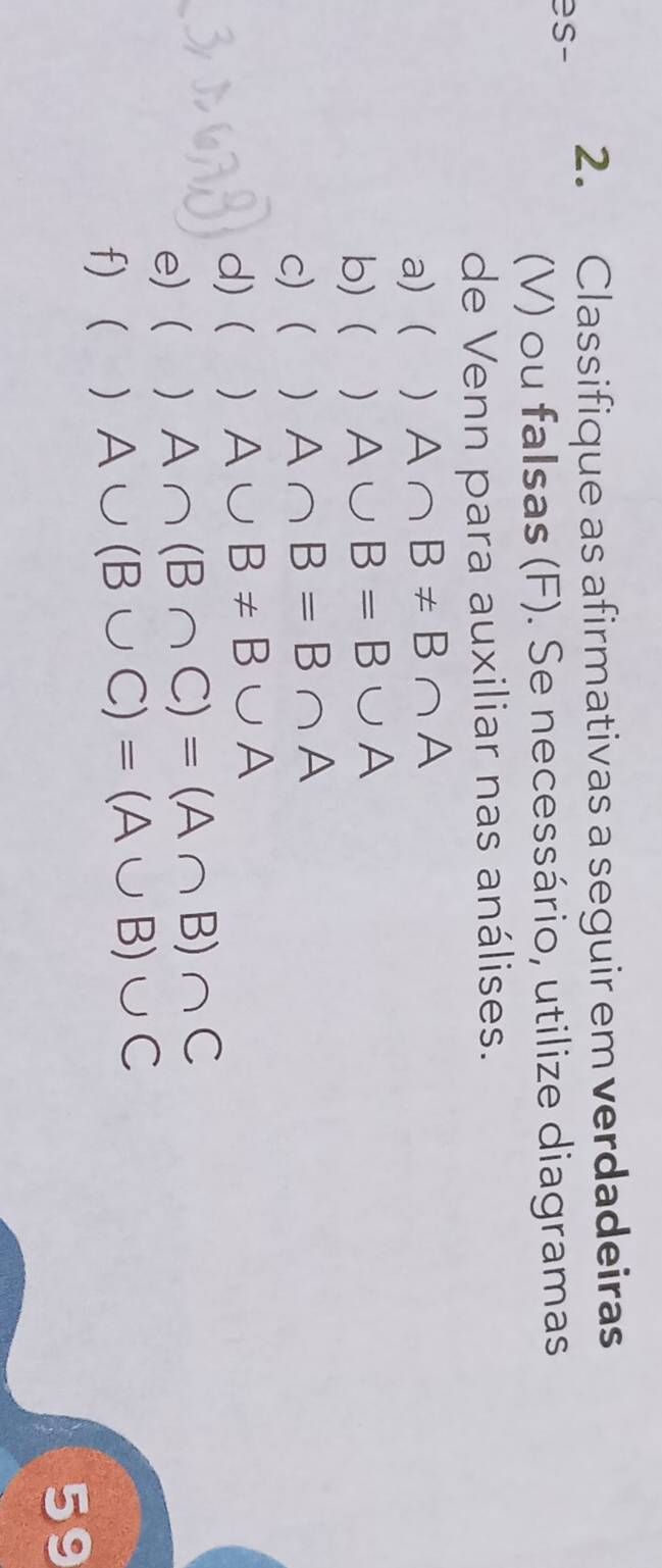 Classifique as afirmativas a seguir em verdadeiras 
es- 
(V) ou falsas (F). Se necessário, utilize diagramas 
de Venn para auxiliar nas análises. 
a) ( ) A∩ B!= B∩ A
b)  ₹) A∪ B=B∪ A
c) 1) A∩ B=B∩ A
d)( A∪ B!= B∪ A
e) ) A∩ (B∩ C)=(A∩ B)∩ C
f) ( ) A∪ (B∪ C)=(A∪ B)∪ C
59