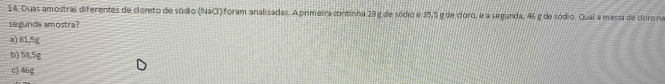Duas amostras diferentes de cloreto de sódio (NaCI) foram analisadas. A primeira continha 23 g de sódio e 35,5 g de cloro, e a segunda, 46 g de sódio. Qual a massa de cloro na
segunda amostra?
a) 81,5g
b) 58,5g
c) 46g