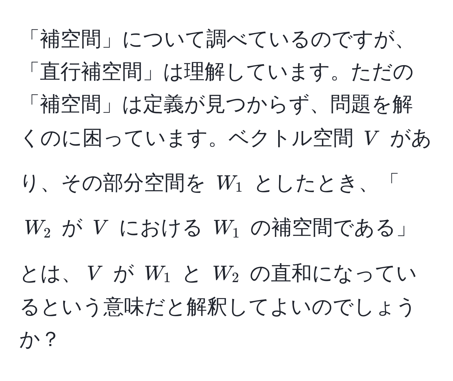 「補空間」について調べているのですが、「直行補空間」は理解しています。ただの「補空間」は定義が見つからず、問題を解くのに困っています。ベクトル空間 $V$ があり、その部分空間を $W_1$ としたとき、「$W_2$ が $V$ における $W_1$ の補空間である」とは、$V$ が $W_1$ と $W_2$ の直和になっているという意味だと解釈してよいのでしょうか？