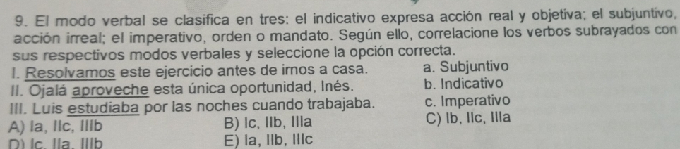 El modo verbal se clasifica en tres: el indicativo expresa acción real y objetiva; el subjuntivo,
acción irreal; el imperativo, orden o mandato. Según ello, correlacione los verbos subrayados con
sus respectivos modos verbales y seleccione la opción correcta.
I. Resolvamos este ejercicio antes de imos a casa. a. Subjuntivo
II. Ojalá aproveche esta única oportunidad, Inés. b. Indicativo
III. Luis estudiaba por las noches cuando trabajaba. c. Imperativo
A) la, llc, Illb B) lc,llb, Ia C) lb, llc, Illa
D) lc. Ila. Ib E) la, Ilb, Illc