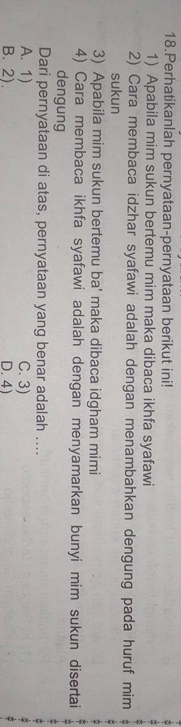 Perhatikanlah pernyataan-pernyataan berikut ini!
1) Apabila mim sukun bertemu mim maka dibaca ikhfa syafawi
2) Cara membaca idzhar syafawi adalah dengan menambahkan dengung pada huruf mim
sukun
3) Apabila mim sukun bertemu ba' maka dibaca idgham mimi
4) Cara membaca ikhfa syafawi adalah dengan menyamarkan bunyi mim sukun disertai
dengung
Dari pernyataan di atas, pernyataan yang benar adalah ....
A. 1) C. 3)
B. 2). D.4)