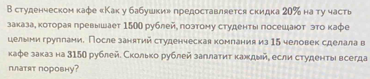 В студенческом кафе 《Как у бабушкиル предоставляется скидка 20 ‰ на ту часть 
заказае κкоторая πревьшает 1500 рублейе позтому студенть πосешаюот это каφе 
целыми группами. После занятий студенческая компания из 15 человек сделала в 
кафе заказ на 315О рублей. Сколько рублей заллатит каждый, если студентьι всегда 
платят поровну?