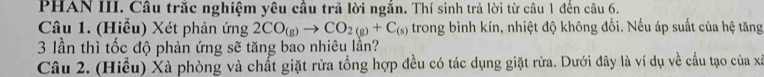 PHAN III. Câu trắc nghiệm yêu cầu trả lời ngắn. Thí sinh trả lời từ câu 1 đến câu 6. 
Câu 1. (Hiểu) Xét phản ứng 2CO_(g)to CO_2(g)+C_(s) trong bình kín, nhiệt độ không đổi. Nếu áp suất của hệ tăng
3 lần thì tốc độ phản ứng sẽ tăng bao nhiêu lần? 
Câu 2. (Hiểu) Xà phòng và chất giặt rửa tổng hợp đều có tác dụng giặt rửa. Dưới đây là ví dụ về cấu tạo của xã