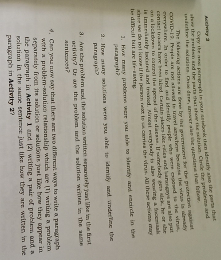 Activity 2 
Copy the next paragraph in your notebook then identify also the parts that 
show the problem and the parts that show the solution. Circle the problems and 
underline the solutions. Once done, answer also the questions that follow. 
The following actions are done by the government for the protection against 
COVID-19. People are not allowed to travel anywhere because the virus is already 
everywhere. In order to find and identify people who were exposed to the virus, 
contact tracers have been hired. Certain places like cities and barangays are also put 
on a lockdown to control the spread of the disease. If somebody gets sick, he or she 
is immediately isolated and treated. Almost everybody is also wearing a facemask 
since we do not know if the person next to us carries the virus. All these actions may 
be difficult but are life-saving. 
1. How many problems were you able to identify and encircle in the 
paragraph? 
2. How many solutions were you able to identify and underline the 
paragraph? 
3. Are the problem and the solution written separately just like in the first 
activity? Or are the problem and the solution written in the same 
sentences? 
4. Can you now say that there are two different ways to write a paragraph 
with a problem-solution relationship which are (1) writing a problem 
separately from its solution or solutions just like how they appear in 
the paragraph in Activity 1 and (2) writing a pair of problem and a 
solution in the same sentence just like how they are written in the 
paragraph in Activity 2?