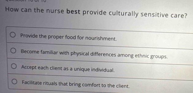 How can the nurse best provide culturally sensitive care?
Provide the proper food for nourishment.
Become familiar with physical differences among ethnic groups.
Accept each client as a unique individual.
Facilitate rituals that bring comfort to the client.