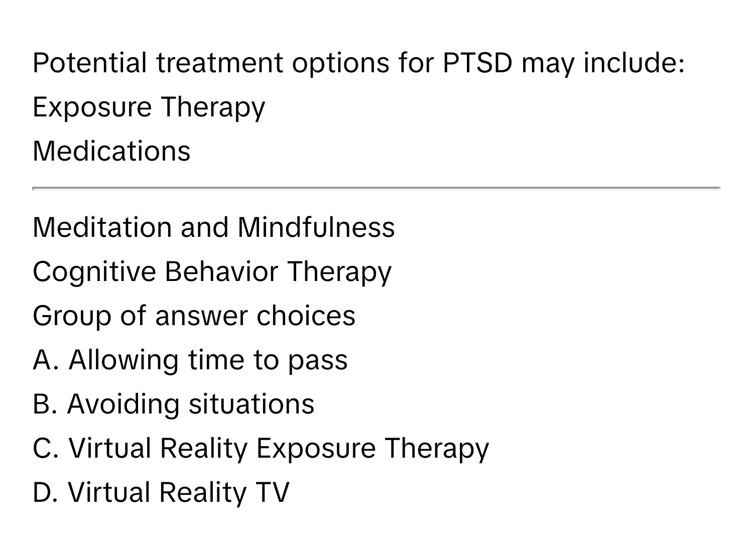 Potential treatment options for PTSD may include:

Exposure Therapy
Medications
__________
Meditation and Mindfulness
Cognitive Behavior Therapy
Group of answer choices
A. Allowing time to pass
B. Avoiding situations
C. Virtual Reality Exposure Therapy
D. Virtual Reality TV