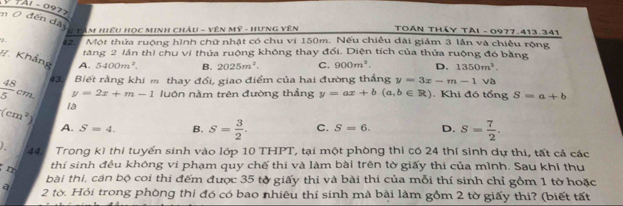 A1 - 0977
n 0 đến dây
G TÂM HiếU Học MINH chÂU - YÊN Mỹ - HưNG YÊN TOAN THáY TẠI - 0977.413.341
2. 42. Một thửa ruộng hình chữ nhật có chu vi 150m. Nếu chiều dài giảm 3 lần và chiều rộng
tăng 2 lần thì chu vi thửa ruộng không thay đổi. Diện tích của thửa ruộng đó bằng
H. Khẳng A. 5400m^2.
B. 2025m^2. C. 900m^2. D. 1350m^2.
 48/5 cm. 43. Biết rằng khi m thay đổi, giao điểm của hai đường thẳng y=3x-m-1 V à
y=2x+m-1 luôn nằm trên đường thẳng y=ax+b(a,b∈ R) Khi đó tổng S=a+b
(cm^2) là
A. S=4. B. S= 3/2 . S= 7/2 . 
C. S=6. D.
). 44. Trong kì thi tuyển sinh vào lớp 10 THPT, tại một phòng thi có 24 thí sinh dự thi, tất cả các
m thí sinh đều không vi phạm quy chế thi và làm bài trên tờ giấy thi của mình. Sau khi thu
bài thi, cán bộ coi thi đếm được 35 tờ giấy thi và bài thi của mỗi thí sinh chỉ gồm 1 tờ hoặc
a 2 tờ. Hỏi trong phòng thị đó có bao nhiêu thí sinh mà bài làm gồm 2 tờ giấy thi? (biết tất