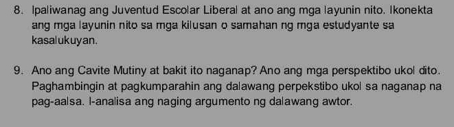 Ipaliwanag ang Juventud Escolar Liberal at ano ang mga layunin nito. Ikonekta 
ang mga layunin nito sa mga kilusan o samahan ng mga estudyante sa 
kasalukuyan . 
9. Ano ang Cavite Mutiny at bakit ito naganap? Ano ang mga perspektibo ukol dito. 
Paghambingin at pagkumparahin ang dalawang perpekstibo ukol sa naganap na 
pag-aalsa. l-analisa ang naging argumento ng dalawang awtor.