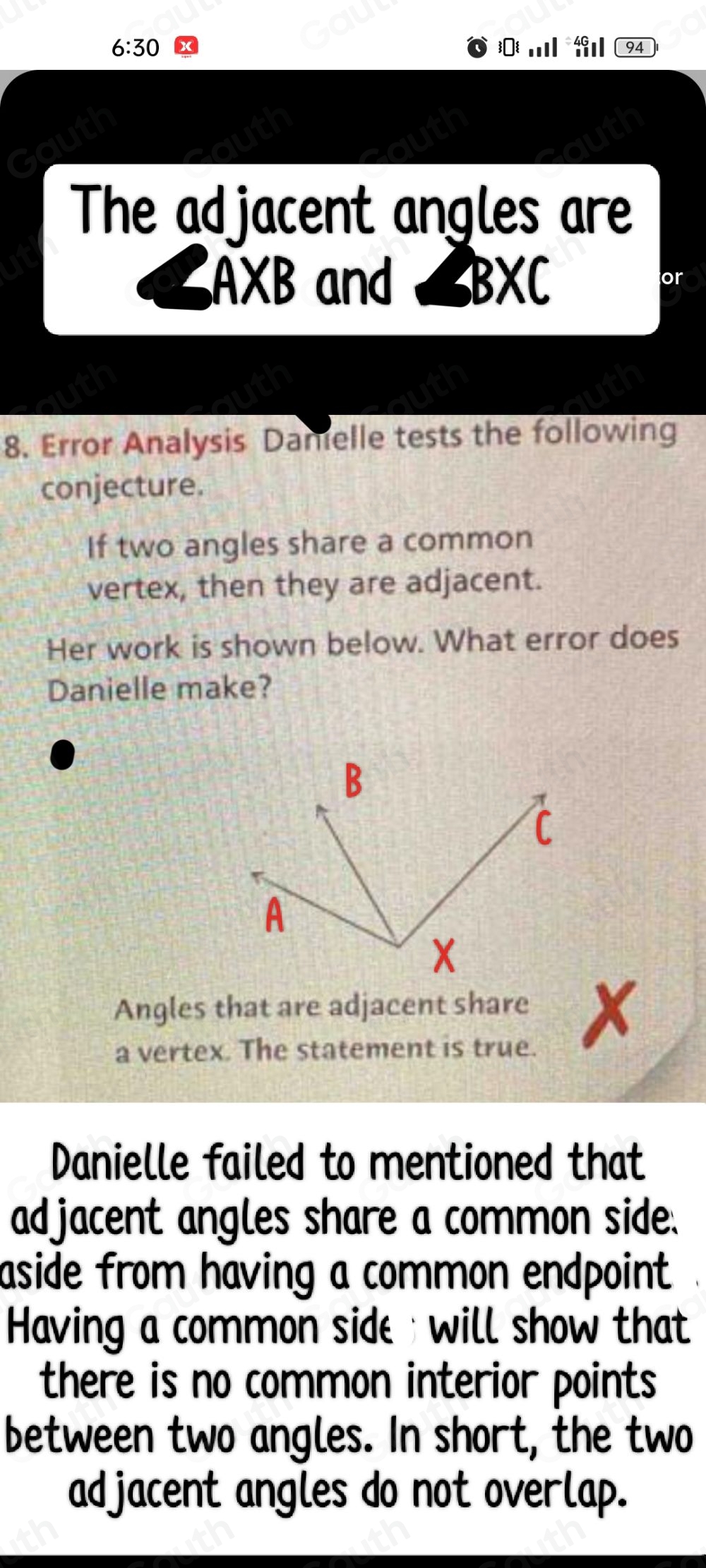 6:30 . 94 
The adjacent angles are
A* B and 、 ∠ BXC
or 
8. Error Analysis Damelle tests the following 
conjecture. 
If two angles share a common 
vertex, then they are adjacent. 
Her work is shown below. What error does 
Danielle make? 
Angles that are adjacent share x
a vertex. The statement is true. 
Danielle failed to mentioned that 
adjacent angles share a common side. 
aside from having a common endpoint 
Having a common side will show that 
there is no common interior points 
between two angles. In short, the two 
adjacent angles do not overlap.