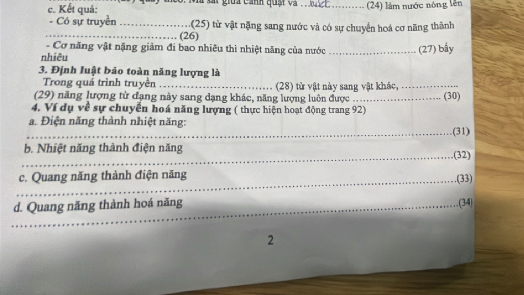 là sắt giữa cảnh quạt và 
c. Kết quả: _(24) làm nước nóng lên 
- Có sự truyền _(25) từ vật nặng sang nước và có sự chuyển hoá cơ năng thành 
_(26) 
- Cơ năng vật nặng giảm đi bao nhiêu thì nhiệt năng của nước _(27) bấy 
nhiêu 
3. Định luật bảo toàn năng lượng là 
Trong quá trình truyền _(28) từ vật này sang vật khác,_ 
(29) năng lượng từ dạng này sang dạng khác, năng lượng luôn được_ (30) 
4. Ví dụ về sự chuyển hoá năng lượng ( thực hiện hoạt động trang 92) 
_a. Điện năng thành nhiệt năng: (31) 
b. Nhiệt năng thành điện năng 
_(32) 
_ 
c. Quang năng thành điện năng (33) 
_d. Quang năng thành hoá năng (34) 
2