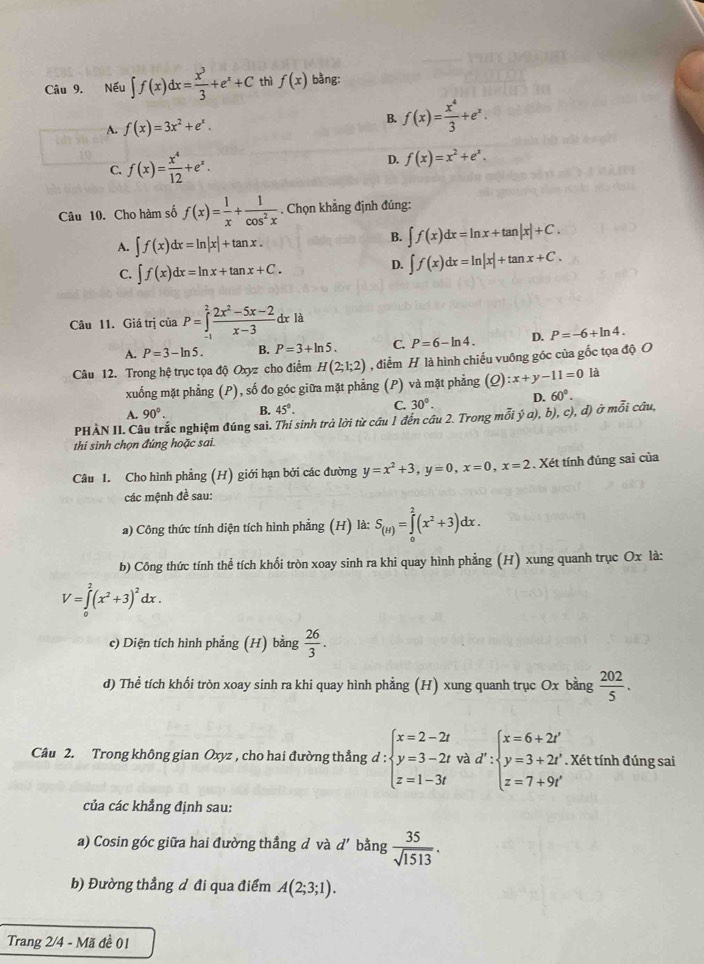 Nếu ∈t f(x)dx= x^3/3 +e^x+C thì f(x) bằng:
A. f(x)=3x^2+e^x. B. f(x)= x^4/3 +e^x.
C. f(x)= x^4/12 +e^x.
D. f(x)=x^2+e^x.
Câu 10. Cho hàm số f(x)= 1/x + 1/cos^2x . Chọn khẳng định đúng:
A. ∈t f(x)dx=ln |x|+tan x.
B. ∈t f(x)dx=ln x+tan |x|+C.
C. ∈t f(x)dx=ln x+tan x+C.
D. ∈t f(x)dx=ln |x|+tan x+C.
Câu 11. Giá trị iciaP=∈tlimits _(-1)^2 (2x^2-5x-2)/x-3 dxla
A. P=3-ln 5. B. P=3+ln 5. C. P=6-ln 4. D. P=-6+ln 4.
Câu 12. Trong hệ trục tọa độ Oxyz cho điểm H(2;1;2) , điểm H là hình chiếu vuông góc của gốc tọa độ O
xuống mặt phẳng (P), số đo góc giữa mặt phẳng (P) và mặt phẳng (Q):x+y-11=0 là
A. 90°. B. 45°. C. 30°. D. 60°.
PHÀN II. Câu trắc nghiệm đúng sai. Thí sinh trả lời từ câu 1 đến câu 2. Trong mỗi ý a), b), c), đ) ở mỗi cầu,
thi sinh chọn đứng hoặc sai.
Câu 1. Cho hình phẳng (H) giới hạn bởi các đường y=x^2+3,y=0,x=0,x=2. Xét tính đúng sai của
các mệnh đề sau:
a) Công thức tính diện tích hình phẳng (H) là: S_(H)=∈tlimits _0^(2(x^2)+3)dx.
b) Công thức tính thể tích khối tròn xoay sinh ra khi quay hình phẳng (H) xung quanh trục Ox là:
V=∈tlimits _0^(2(x^2)+3)^2dx.
c) Diện tích hình phẳng (H) bằng  26/3 .
d) Thể tích khối tròn xoay sinh ra khi quay hình phẳng (H) xung quanh trục Ox bằng  202/5 .
Câu 2. Trong không gian Oxyz , cho hai đường thẳng d d:beginarrayl x=2-2t y=3-2t z=1-3tendarray. và d':beginarrayl x=6+2t' y=3+2t' z=7+9t'endarray.. Xét tính đúng sai
của các khẳng định sau:
a) Cosin góc giữa hai đường thẳng đ và d' bằng  35/sqrt(1513) .
b) Đường thẳng d đi qua điểm A(2;3;1).
Trang 2/4 - Mã đề 01