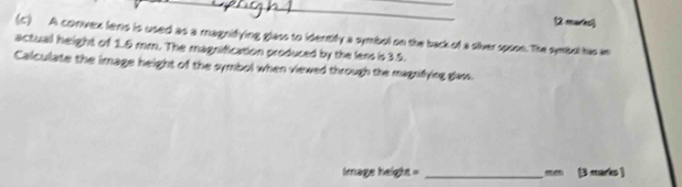 A convex lens is used as a magnifying glass to identify a symbol on the back of a siver spoon. The symbul has an 
actual height of 1.5 mm. The magnification produced by the lens is 3.5. 
Calculate the image height of the symbol when viewed through the magnifying glas. 
Image height = _  m (3 marks )