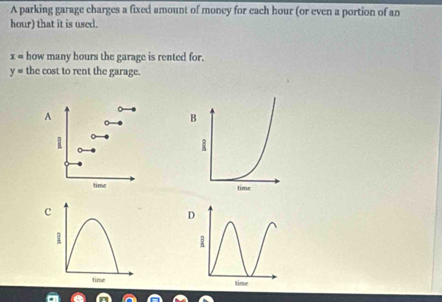 A parking garage charges a fixed amount of money for each hour (or even a portion of an
hour) that it is used.
x= how many hours the garage is rented for.
y= the cost to rent the garage.
A
a
time 
c
time