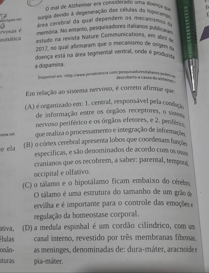 mal de Alzheimer era considerado uma doença que
f
earchgate net.  surgia devido à degeneração das células do hipocampo,
área cerebral da qual dependem os mecanismos da
rvosas é
memória. No entanto, pesquisadores italianos publicaram
asmática estudo na revista Nature Communications, em abril de
2017, no qual afirmaram que o mecanismo de origem da
doença está na área tegmental ventral, onde é produzida
a dopamina.
Disponível em:
Em relação ao sistema nervoso, é correto afirmar que:
(A) é organizado em: 1. central, responsável pela condução
de informação entre os órgãos receptores, o sistema
nervoso periférico e os órgãos efetores, e 2. periférico,
noow.net. que realiza o processamento e integração de informações.
e ela (B) o córtex cerebral apresenta lobos que coordenam funções
específicas, e são denominados de acordo com os ossos
cranianos que os recobrem, a saber: parental, temporal,
occipital e olfativo.
(C) o tálamo e o hipotálamo ficam embaixo do cérebro.
O tálamo é uma estrutura do tamanho de um grão de
ervilha e é importante para o controle das emoções e
regulação da homeostase corporal.
ativa, (D) a medula espinhal é um cordão cilíndrico, com um
élulas canal interno, revestido por três membranas fibrosas,
onân- as meninges, denominadas de: dura-máter, aracnoide e
lturas pia-máter.