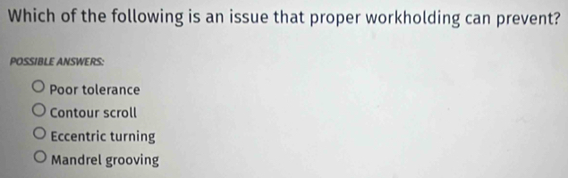 Which of the following is an issue that proper workholding can prevent?
POSSIBLE ANSWERS:
Poor tolerance
Contour scroll
Eccentric turning
Mandrel grooving