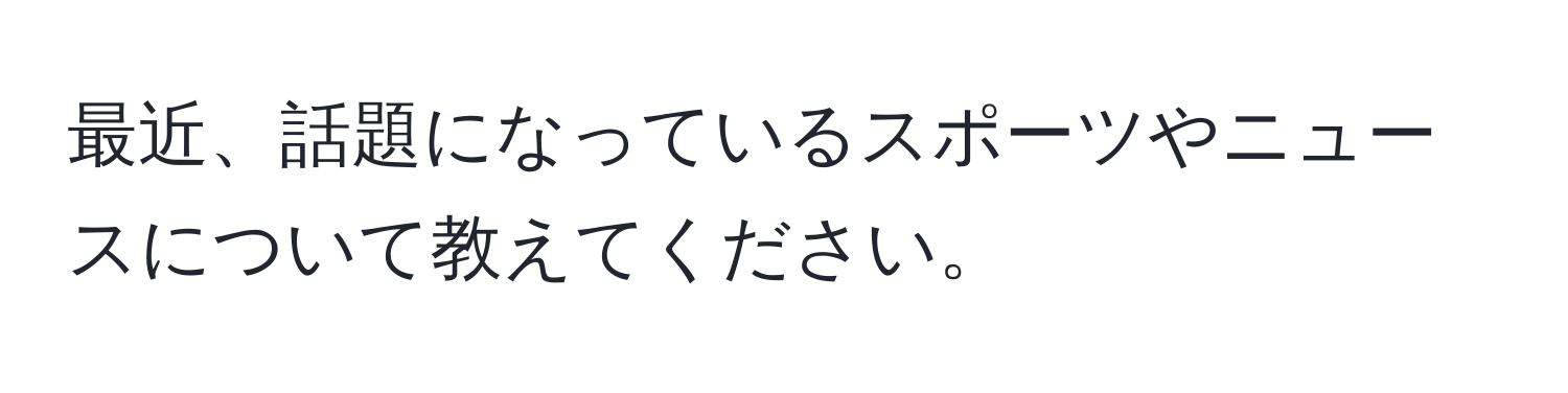 最近、話題になっているスポーツやニュースについて教えてください。