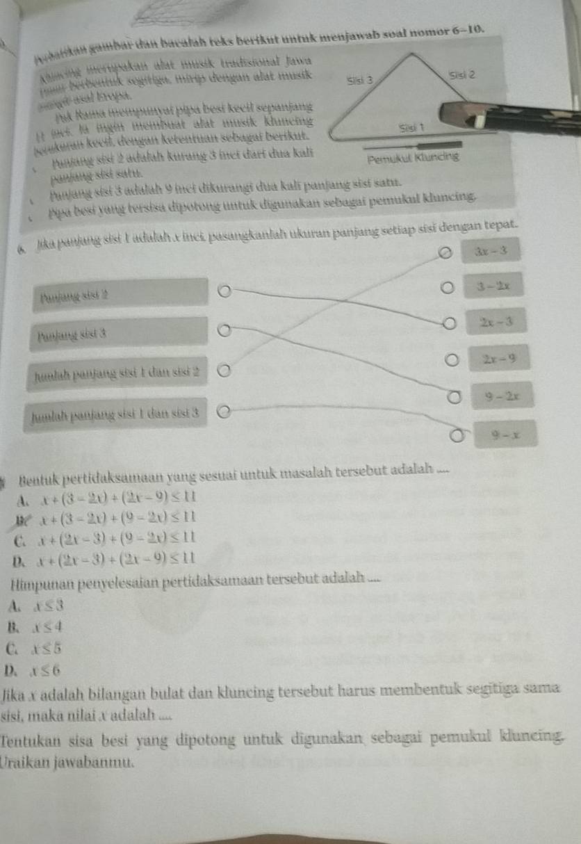 gybatikan gambar dan bacałah teks berikut untuk menjawab soal nomor 6-10.
Khincing merupakan alat musik tradisional Jawa
berbentuk segifiga, mirip dengan alat musik Sisi 3 Sisi 2
aangt asal Eropa.
Jak Rama mempunyaï pipa besi kecil sepanjang
I iaci, la ingin membuat alat musik kluneing
sejukuran keeil, dengan ketentuan sebagaï berikut. Si s 1
Panjang sist 2 adalah kurang 3 inci dari dua kali Pemukul Kluncing
panjang sisi satu.
、 Panjang sisi 3 adalah 9 inci dikurangi dua kali panjang sisí satu.
pipa besi yang tersisa dipotong untuk digunakan sebagai pemukul kluncing.
&  Jjika panjang sisi I adalah x inci, pasangkanlah ukuran panjang setiap sisi dengan tepat.
3x-3
3-2x
Panjang sist 2
2x-3
Panjang sist 3
Juulah panjang sisi 1 dan sisi 2 2x-9
9-2x
Jumlah panjang sisi 1 dan sisi 3
9-x
Bentuk pertidaksamaan yang sesuai untuk masalah tersebut adalah ....
A. x+(3-2x)+(2x-9)≤ 11
x+(3-2x)+(9-2x)≤ 11
C. x+(2x-3)+(9-2x)≤ 11
D. x+(2x-3)+(2x-9)≤ 11
Himpunan penyelesaian pertidaksamaan tersebut adalah ...
A. x≤ 3
B. x≤ 4
C. x≤ 5
D. x≤ 6
Jika x adalah bilangan bulat dan kluncing tersebut harus membentuk segitiga sama
sisi, maka nilai x adalah ....
Tentukan sisa besi yang dipotong untuk digunakan sebagai pemukul kluncing.
Uraikan jawabanmu.