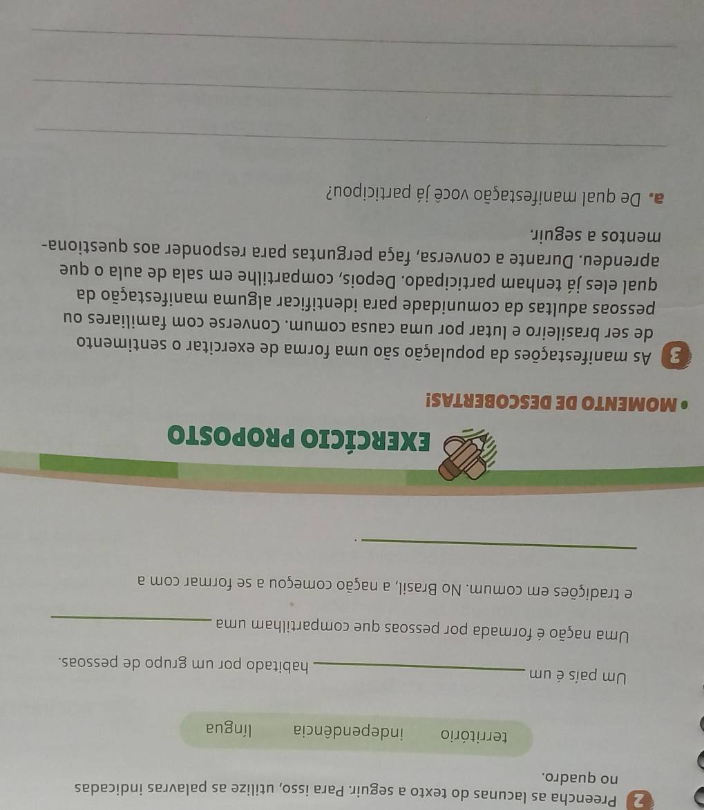 Preencha as lacunas do texto a seguir. Para isso, utilize as palavras indicadas 
no quadro. 
território independência língua 
Um país é um _habitado por um grupo de pessoas. 
Uma nação é formada por pessoas que compartilham uma_ 
e tradições em comum. No Brasil, a nação começou a se formar com a 
_ 
. 
EXERCÍCIO PROPOSTO 
• MOMENTO DE DESCOBERTAS! 
2) As manifestações da população são uma forma de exercitar o sentimento 
de ser brasileiro e lutar por uma causa comum. Converse com familiares ou 
pessoas adultas da comunidade para identificar alguma manifestação da 
qual eles já tenham participado. Depois, compartilhe em sala de aula o que 
aprendeu. Durante a conversa, faça perguntas para responder aos questiona- 
mentos a seguir. 
a. De qual manifestação você já participou? 
_ 
_ 
_