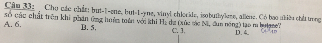 Cho các chất: but -1 -ene, but -1 -yne, vinyl chloride, isobuthylene, allene. Có bao nhiêu chất trong
số các chất trên khi phản ứng hoàn toàn với khí H_2 dư (xúc tác Ni, đun nóng) tạo ra butane?
A. 6. B. 5. C. 3. D. 4.