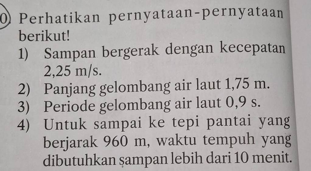 Perhatikan pernyataan-pernyataan 
berikut! 
1) Sampan bergerak dengan kecepatan
2,25 m/s. 
2) Panjang gelombang air laut 1,75 m. 
3) Periode gelombang air laut 0,9 s. 
4) Untuk sampai ke tepi pantai yang 
berjarak 960 m, waktu tempuh yang 
dibutuhkan sampan lebih dari 10 menit.