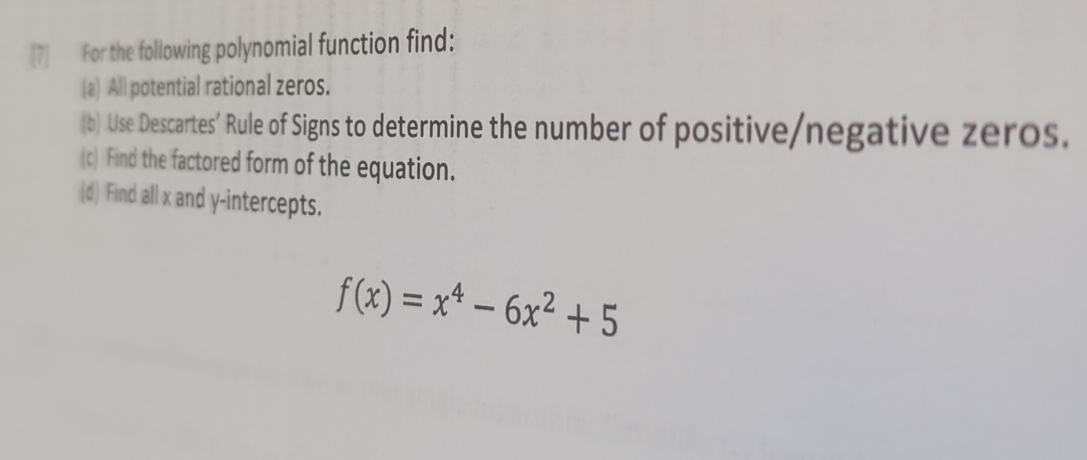 [7] For the following polynomial function find: 
(a) All potential rational zeros. 
(b) Use Descartes’ Rule of Signs to determine the number of positive/negative zeros. 
(c) Find the factored form of the equation. 
(d) Find all x and y-intercepts.
f(x)=x^4-6x^2+5