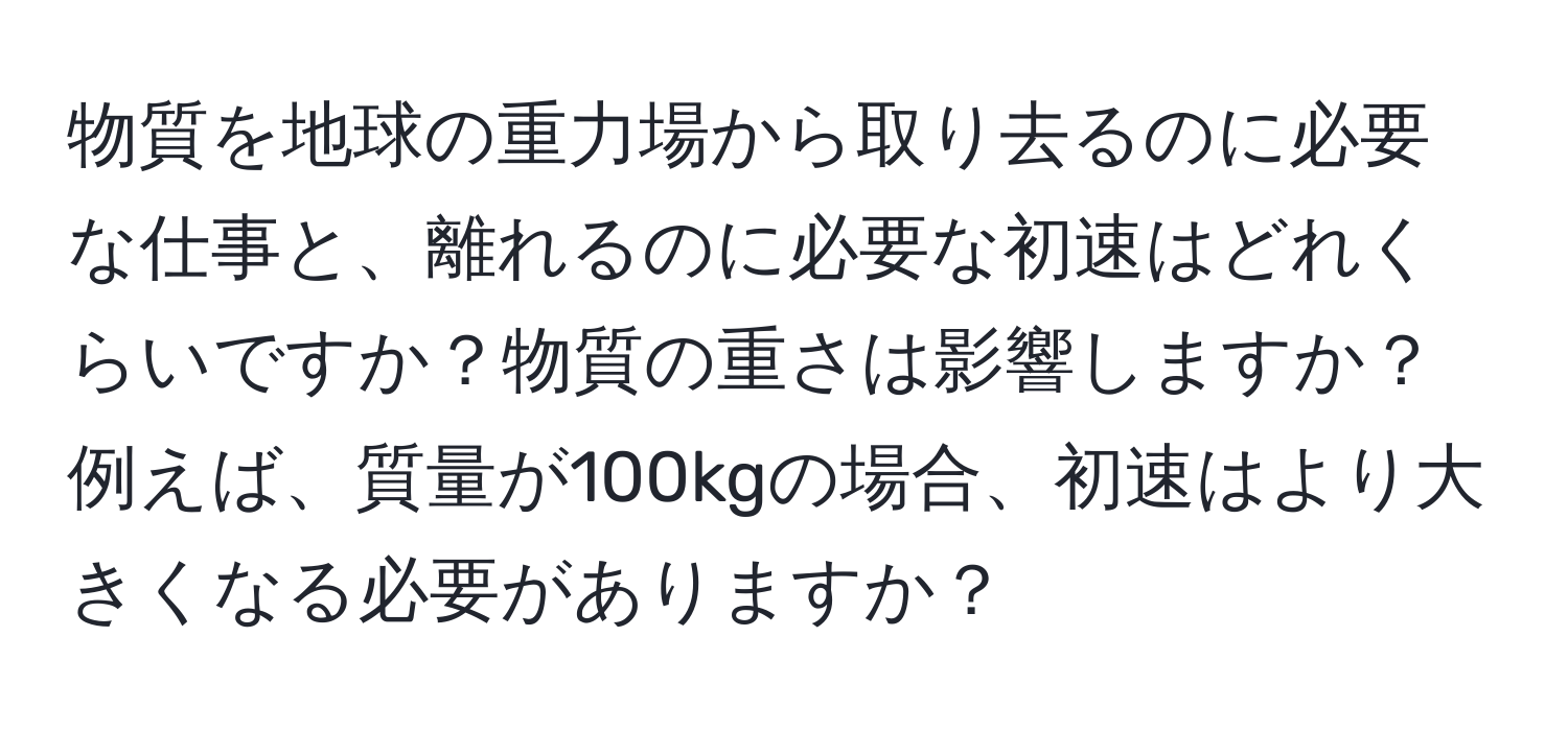 物質を地球の重力場から取り去るのに必要な仕事と、離れるのに必要な初速はどれくらいですか？物質の重さは影響しますか？例えば、質量が100kgの場合、初速はより大きくなる必要がありますか？