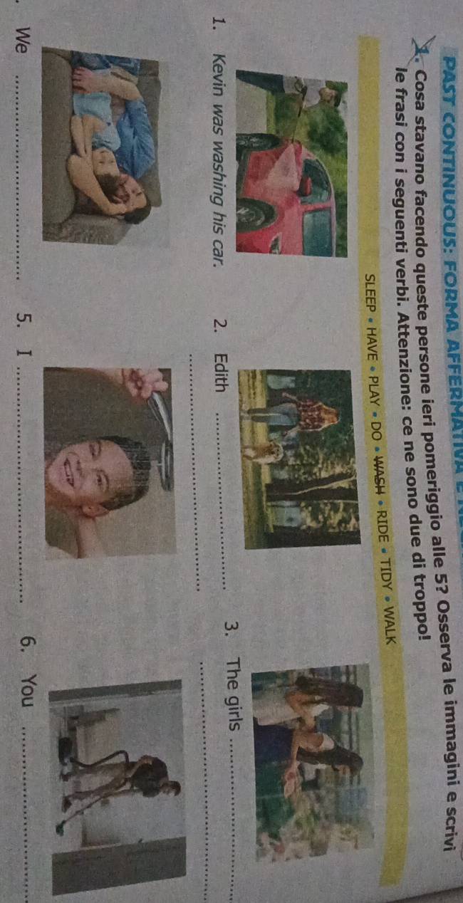 PAST CONTINUOUS: FORMA AFFERMATIVA 
1. Cosa stavano facendo queste persone ieri pomeriggio alle 5? Osserva le immagini e scrivi 
le frasi con i seguenti verbi. Attenzione: ce ne sono due di troppo! 
SLEEP « HAVE + PLAY « DO • WASH • RIDE « TIDY • WALK 
1. Kevin was washing his car. 2. Edith _3. The girls_ 
_ 
_ 
. We _5. I _6. You_