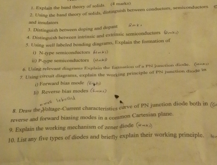 Explain the band theory of solids. (4 marks) 
2. Using the band theory of solids, distinguish between conductors, semiconductors £ 
and insulators 
3. Distinguish between doping and dopant 
4. Distinguish between intrinsic and extrinsic semiconductors 
5. Using well labeled bonding diagrams, Explain the formation of 
i) N-type semiconductors 
ii) P -type semiconductors ( 
6. Using relevant diagrams Explain the fornation of a PN junction diode. (4∞k3) 
7. Using circuit diagrams, explain the working principle of PN junction diode in 
i) Forward bias mode 
Ii)Reverse bias modes 
8. Draw the Voltage-Current characteristics curve of PN junction diode both in 
reverse and forward biasing modes in a common Cartesian plane. 
9. Explain the working mechanism of zener diode ( 
10. List any five types of diodes and briefly explain their working principle.