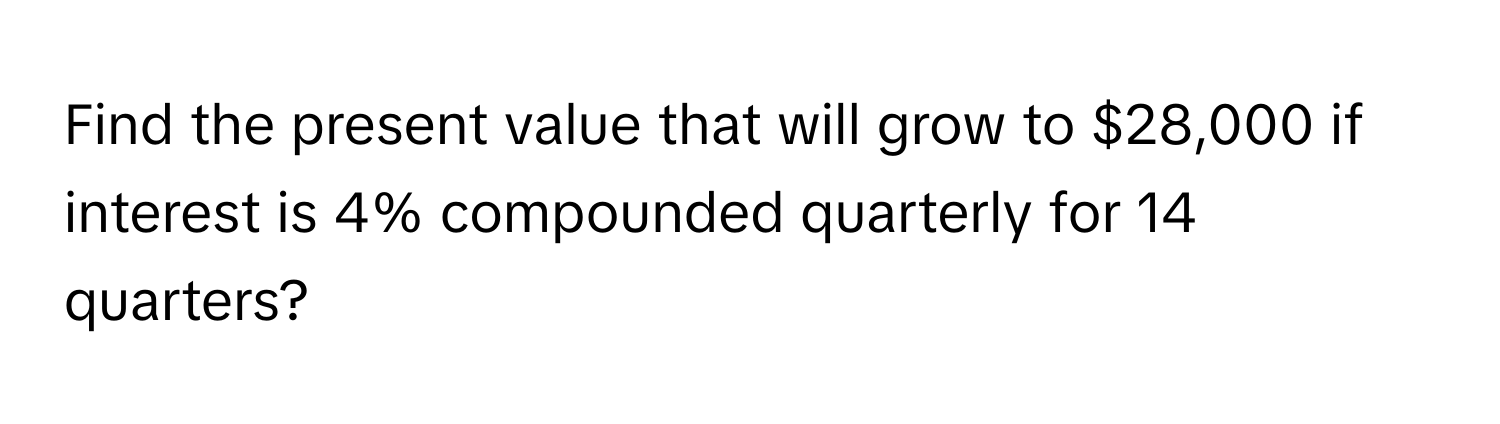 Find the present value that will grow to $28,000 if interest is 4% compounded quarterly for 14 quarters?