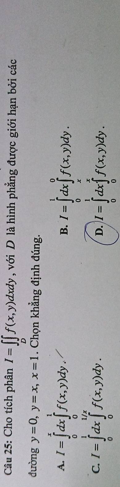 Cho tích phân I=∈t _Df(x,y)dxdy , với D là hình phẳng được giới hạn bởi các
đường y=0, y=x, x=1. Chọn khẳng định đúng.
A. I=∈tlimits _0^xdx∈tlimits _0^1f(x,y)dy. I=∈tlimits _0^1dx∈tlimits _x^0f(x,y)dy. 
B.
C. I=∈tlimits _0^1dx∈tlimits _0^(1/x)f(x,y)dy.
D. I=∈tlimits _0^1dx∈tlimits _0^xf(x,y)dy.