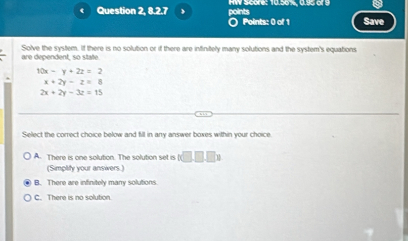 HW Score: 10.56%, 0.95 of 9
Question 2, 8.2.7 points
Points: 0 of 1 Save
Solve the system. If there is no solution or if there are infinitely many solutions and the system's equations
are dependent, so state.
10x-y+2z=2
x+2y-z=8
2x+2y-3z=15
Select the correct choice below and fill in any answer boxes within your choice.
A. There is one solution. The solution set is (□ ,□ ,□ ))
(Simplify your answers.)
B. There are infinitely many solutions.
C. There is no solution.