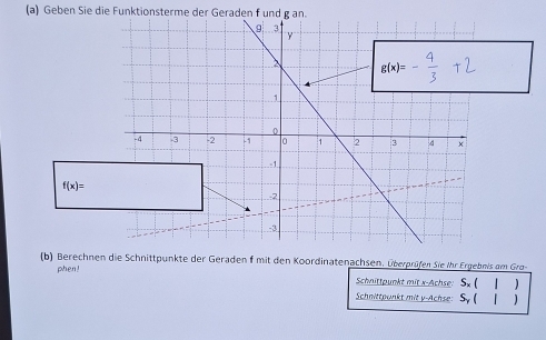 Geben Sie die Funktionsterme der Geraden f und g an.
f(x)=
b) Berechnen die Schnittpunkte der Geraden f mit den Koordinatenachsen. Überprüfen Sie ihr Ergebnis am Gra-
phen!
Schnittpunkt mit x-Achse: Sx ( )
Schnittpunkt mit y-Achse: Sy (