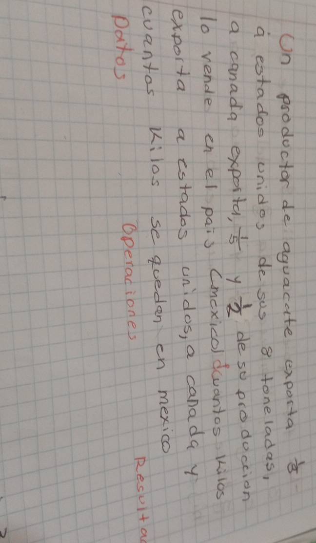 Un prodoctor de aguacate exporta  1/3 
a estados unidos de sus 8 toneladas, 
a canada exporta,  1/5  y  1/2  de so prodoccion 
1o vende enel pais Cmexicol devantos kilos 
exporta a estados unidos, a canada y 
cuantos kilos se qoeden en mexico 
Datos Operadiones Resuit a