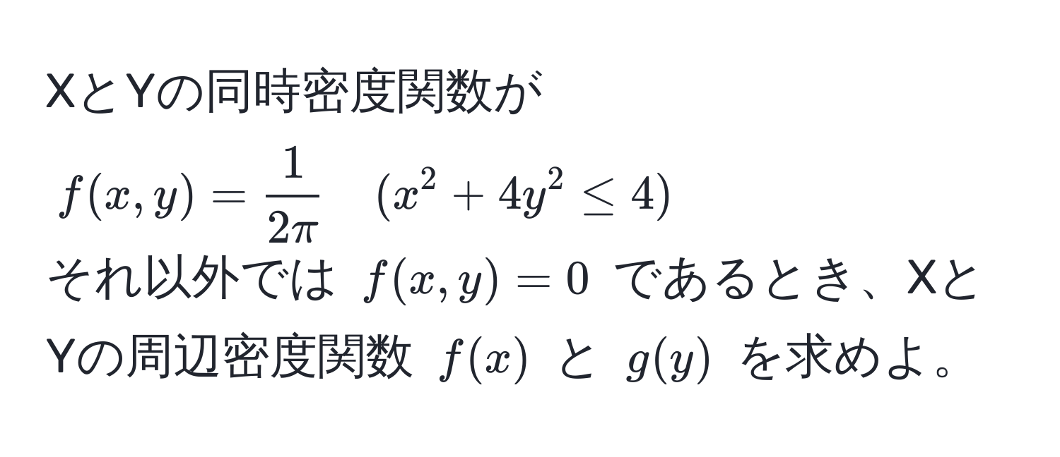 XとYの同時密度関数が
$f(x,y)= 1/2π  quad (x^2+4y^2≤4)$
それ以外では $f(x,y)=0$ であるとき、XとYの周辺密度関数 $f(x)$ と $g(y)$ を求めよ。