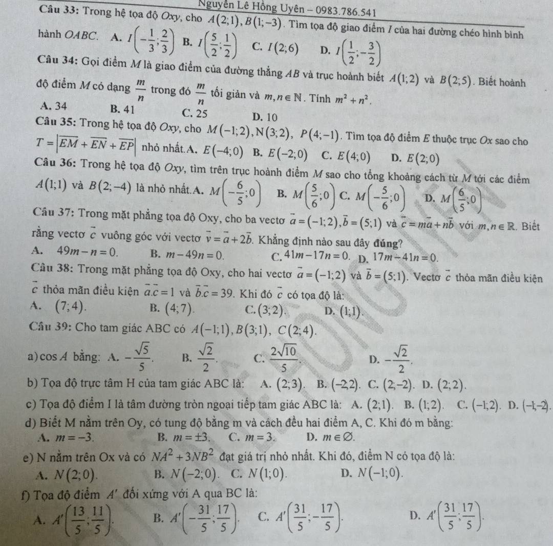 Nguyễn Lê Hồng Uyên - 0983.786.541
Câu 33: Trong hệ tọa độ Oxy, cho A(2;1),B(1;-3). Tìm tọa độ giao điểm / của hai đường chéo hình bình
hành OABC. A. I(- 1/3 ; 2/3 ) B. I( 5/2 ; 1/2 ) C. I(2;6) D. I( 1/2 ;- 3/2 )
Câu 34: Gọi điểm M là giao điểm của đường thẳng AB và trục hoành biết A(1;2) và B(2;5). Biết hoành
độ điểm M có dạng  m/n  trong đó  m/n  tối giản và m, n∈ N. Tính m^2+n^2.
A. 34 B. 41 C. 25 D. 10
Câu 35: Trong hệ tọa độ Oxy, cho M(-1;2),N(3;2),P(4;-1). Tìm tọa độ điểm E thuộc trục Ox sao cho
T=|overline EM+overline EN+overline EP| nhỏ nhất.A. E(-4;0) B. E(-2;0) C. E(4;0) D. E(2;0)
Câu 36: Trong hệ tọa độ Oxy, tìm trên trục hoành điểm M sao cho tổng khoảng cách từ M tới các điểm
A(1;1) và B(2;-4) là nhỏ nhất.A. M(- 6/5 ;0) B. M( 5/6 ;0) C. M(- 5/6 ;0) D. M( 6/5 ;0)
Câu 37: Trong mặt phẳng tọa độ Oxy, cho ba vectơ vector a=(-1;2),vector b=(5;1) và vector c=mvector a+nvector b với m, n∈ R.. Biết
rằng vectơ vector c vuông góc với vectơ vector v=vector a+2vector b Khẳng định nào sau đây đúng?
A. 49m-n=0. B. m-49n=0. C. 41m-17n=0. D. 17m-41n=0.
Câu 38: Trong mặt phẳng tọa độ Oxy, cho hai vectơ vector a=(-1;2) và vector b=(5;1). Vecto vector c thỏa mãn điều kiện
vector c thỏa mãn điều kiện vector a.vector c=1 và vector b.vector c=39. Khi đó overline c có tọa độ là:
B.
A. (7;4). (4;7). C. (3;2). D. (1;1).
Cầu 39: Cho tam giác ABC có A(-1;1),B(3;1),C(2;4).
a)cos A bằng: A. - sqrt(5)/5 . B.  sqrt(2)/2 . C.  2sqrt(10)/5  - sqrt(2)/2 .
D.
b) Tọa độ trực tâm H của tam giác ABC là: A. (2;3). B. (-2,2) C. (2;-2) D. (2;2).
c) Tọa độ điểm I là tâm đường tròn ngoại tiếp tam giác ABC là: A. (2;1). B. (1;2). C. (-1;2). D. (-1,-2).
d) Biết M nằm trên Oy, có tung độ bằng m và cách đều hai điểm A, C. Khi đó m bằng:
A. m=-3. B. m=± 3. C. m=3. D. m∈ varnothing .
e) N nằm trên Ox và có NA^2+3NB^2 đạt giá trị nhỏ nhất. Khi đó, điểm N có tọa độ là:
A. N(2;0). B. N(-2;0) C. N(1;0). D. N(-1;0).
f) Tọa độ điểm A' đối xứng với A qua BC là:
A. A'( 13/5 ; 11/5 ). B. A'(- 31/5 ; 17/5 ). C. A'( 31/5 ;- 17/5 ). D. A'( 31/5 ; 17/5 ).