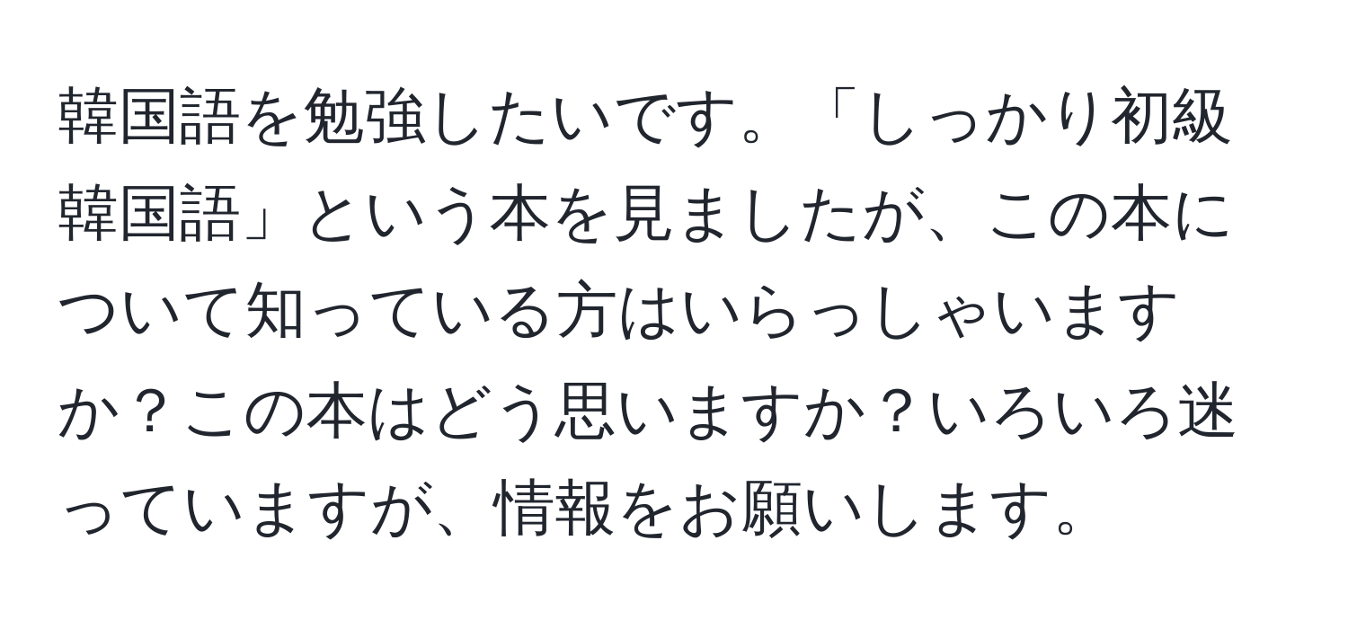 韓国語を勉強したいです。「しっかり初級韓国語」という本を見ましたが、この本について知っている方はいらっしゃいますか？この本はどう思いますか？いろいろ迷っていますが、情報をお願いします。