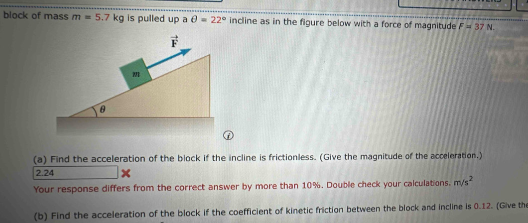 block of mass m=5.7kg is pulled up a θ =22° incline as in the figure below with a force of magnitude F=37N.
vector F
m
θ
(a) Find the acceleration of the block if the incline is frictionless. (Give the magnitude of the acceleration.)
2.24
Your response differs from the correct answer by more than 10%. Double check your calculations. m/s^2
(b) Find the acceleration of the block if the coefficient of kinetic friction between the block and incline is 0.12. (Give the