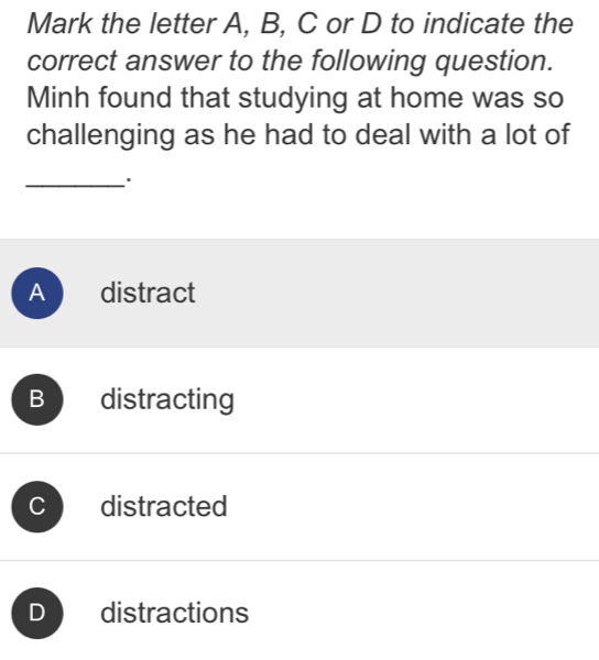 Mark the letter A, B, C or D to indicate the
correct answer to the following question.
Minh found that studying at home was so
challenging as he had to deal with a lot of
_.
A £ distract
B distracting
distracted
) distractions