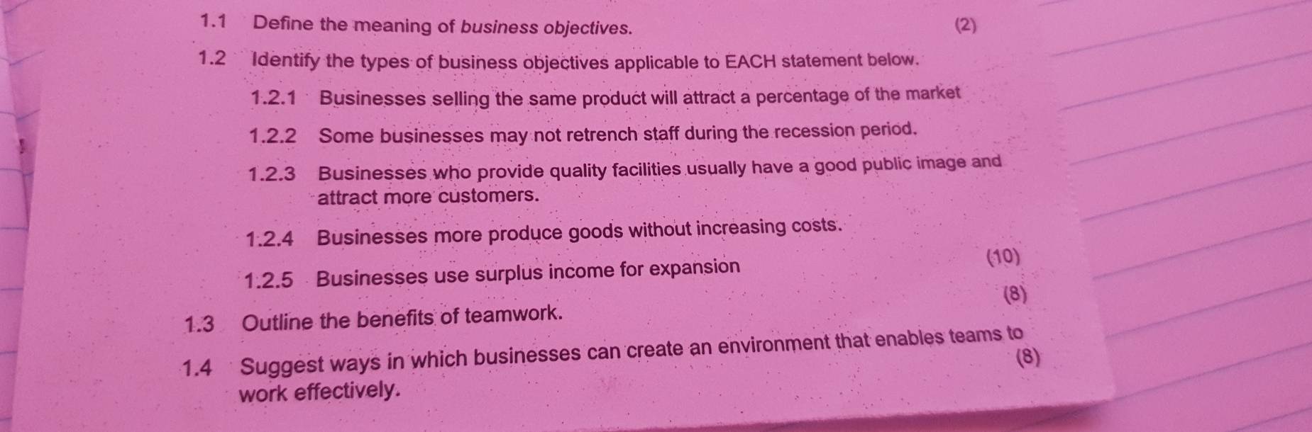 1.1 Define the meaning of business objectives. (2) 
1.2 Identify the types of business objectives applicable to EACH statement below. 
1.2.1 Businesses selling the same product will attract a percentage of the market 
1.2.2 Some businesses may not retrench staff during the recession period. 
1.2.3 Businesses who provide quality facilities usually have a good public image and 
attract more customers. 
1.2.4 Businesses more produce goods without increasing costs. 
1.2.5 Businesses use surplus income for expansion 
(10) 
(8) 
1.3 Outline the benefits of teamwork. 
1.4 Suggest ways in which businesses can create an environment that enables teams to 
(8) 
work effectively.